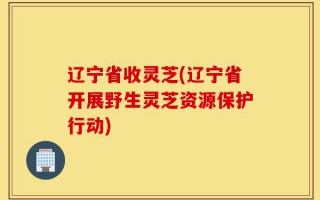 辽宁省收灵芝(辽宁省开展野生灵芝资源保护行动)