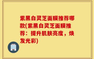 紫黑白灵芝面膜推荐哪款(紫黑白灵芝面膜推荐：提升肌肤亮度，焕发光彩)