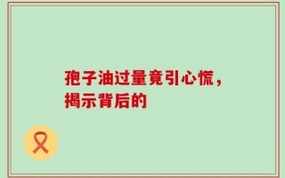 孢子油过量竟引心慌，揭示背后的