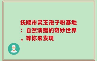 抚顺市灵芝孢子粉基地：自然馈赠的奇妙世界，等你来发现