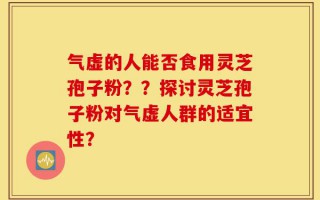气虚的人能否食用灵芝孢子粉？？探讨灵芝孢子粉对气虚人群的适宜性？