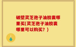 破壁灵芝孢子油胶囊哪里买(灵芝孢子油胶囊哪里可以购买？)