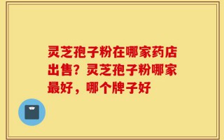 灵芝孢子粉在哪家药店出售？灵芝孢子粉哪家最好，哪个牌子好