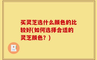 买灵芝选什么颜色的比较好(如何选择合适的灵芝颜色？)