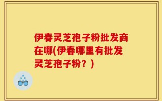 伊春灵芝孢子粉批发商在哪(伊春哪里有批发灵芝孢子粉？)