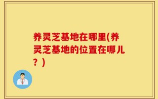 养灵芝基地在哪里(养灵芝基地的位置在哪儿？)