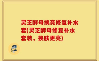 灵芝酵母换亮修复补水套(灵芝酵母修复补水套装，换肤更亮)