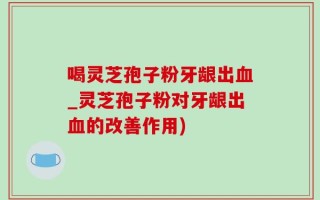 喝灵芝孢子粉牙龈出血_灵芝孢子粉对牙龈出血的改善作用)