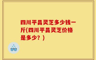 四川平昌灵芝多少钱一斤(四川平昌灵芝价格是多少？)