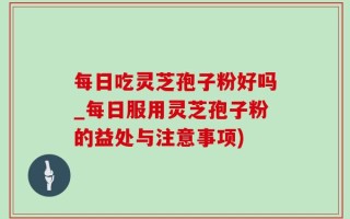每日吃灵芝孢子粉好吗_每日服用灵芝孢子粉的益处与注意事项)