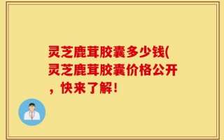 灵芝鹿茸胶囊多少钱(灵芝鹿茸胶囊价格公开，快来了解！