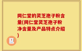 同仁堂的灵芝孢子粉含量(同仁堂灵芝孢子粉净含量及产品特点介绍)