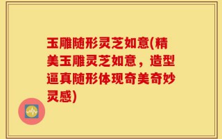 玉雕随形灵芝如意(精美玉雕灵芝如意，造型逼真随形体现奇美奇妙灵感)