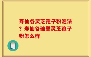 寿仙谷灵芝孢子粉泡法？寿仙谷破壁灵芝孢子粉怎么样