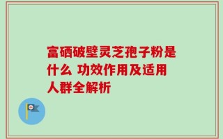 富硒破壁灵芝孢子粉是什么 功效作用及适用人群全解析