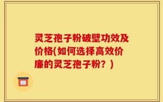 灵芝孢子粉破壁功效及价格(如何选择高效价廉的灵芝孢子粉？)