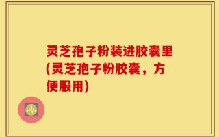 灵芝孢子粉装进胶囊里(灵芝孢子粉胶囊，方便服用)