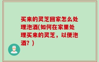 买来的灵芝回家怎么处理泡酒(如何在家里处理买来的灵芝，以便泡酒？)