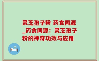 灵芝孢子粉 药食同源_药食同源：灵芝孢子粉的神奇功效与应用