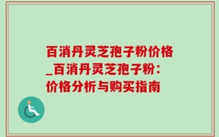 百消丹灵芝孢子粉价格_百消丹灵芝孢子粉：价格分析与购买指南