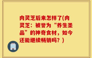 肉灵芝后来怎样了(肉灵芝：被誉为“养生圣品”的神奇食材，如今还能继续畅销吗？)
