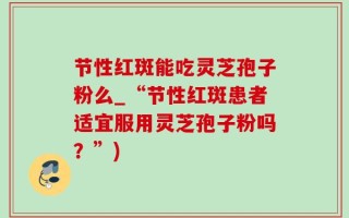 节性红斑能吃灵芝孢子粉么_“节性红斑患者适宜服用灵芝孢子粉吗？”)