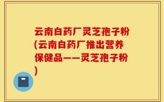 云南白药厂灵芝孢子粉(云南白药厂推出营养保健品——灵芝孢子粉)