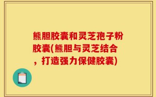 熊胆胶囊和灵芝孢子粉胶囊(熊胆与灵芝结合，打造强力保健胶囊)
