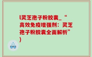 l灵芝孢子粉胶囊_“高效免疫增强剂：灵芝孢子粉胶囊全面解析”)