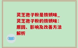 灵芝孢子粉是铁锈味_灵芝孢子粉的铁锈味：原因、影响及改善方法解析