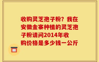 收购灵芝孢子粉？我在安徽金寨种植的灵芝孢子粉请问2014年收购价格是多少钱一公斤