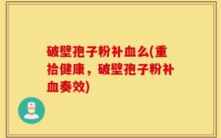 破壁孢子粉补血么(重拾健康，破壁孢子粉补血奏效)