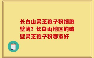 长白山灵芝孢子粉细胞壁薄？长白山地区的破壁灵芝孢子粉哪家好
