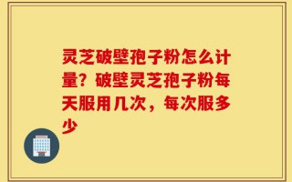 灵芝破壁孢子粉怎么计量？破壁灵芝孢子粉每天服用几次，每次服多少