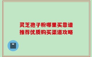 灵芝孢子粉哪里买靠谱推荐优质购买渠道攻略