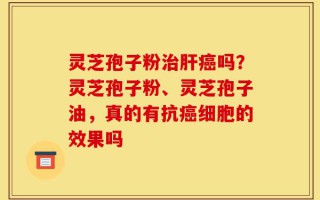 灵芝孢子粉治肝癌吗？灵芝孢子粉、灵芝孢子油，真的有抗癌细胞的效果吗