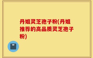 丹姐灵芝孢子粉(丹姐推荐的高品质灵芝孢子粉)