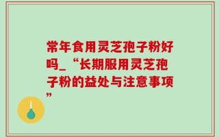 常年食用灵芝孢子粉好吗_“长期服用灵芝孢子粉的益处与注意事项”