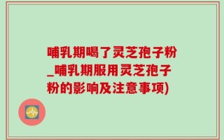 哺乳期喝了灵芝孢子粉_哺乳期服用灵芝孢子粉的影响及注意事项)