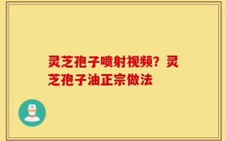 灵芝孢子喷射视频？灵芝孢子油正宗做法