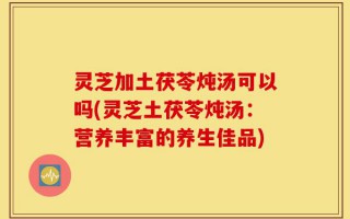灵芝加土茯苓炖汤可以吗(灵芝土茯苓炖汤：营养丰富的养生佳品)