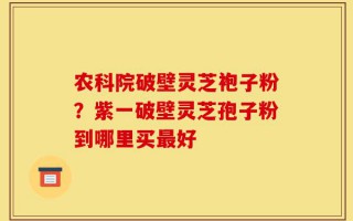 农科院破壁灵芝袍子粉？紫一破壁灵芝孢子粉到哪里买最好