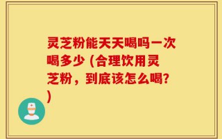 灵芝粉能天天喝吗一次喝多少 (合理饮用灵芝粉，到底该怎么喝？)