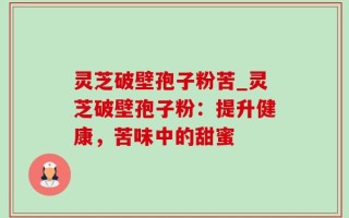 灵芝破壁孢子粉苦_灵芝破壁孢子粉：提升健康，苦味中的甜蜜