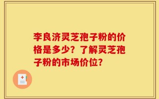 李良济灵芝孢子粉的价格是多少？了解灵芝孢子粉的市场价位？