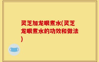 灵芝加龙眼煮水(灵芝龙眼煮水的功效和做法)