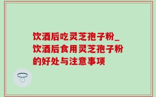 饮酒后吃灵芝孢子粉_饮酒后食用灵芝孢子粉的好处与注意事项