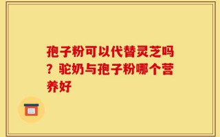 孢子粉可以代替灵芝吗？驼奶与孢子粉哪个营养好