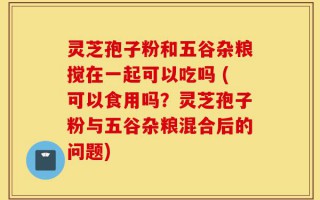 灵芝孢子粉和五谷杂粮搅在一起可以吃吗 (可以食用吗？灵芝孢子粉与五谷杂粮混合后的问题)