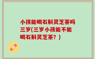 小孩能喝石斛灵芝茶吗三岁(三岁小孩能不能喝石斛灵芝茶？)